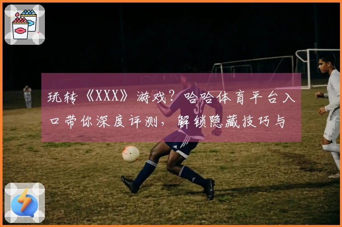玩转《XXX》游戏？哈哈体育平台入口带你深度评测，解锁隐藏技巧与实战收益！