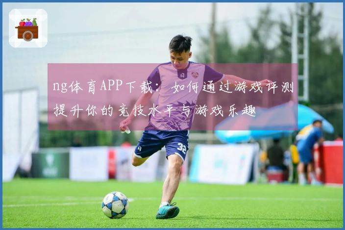 ng体育APP下载：如何通过游戏评测提升你的竞技水平与游戏乐趣