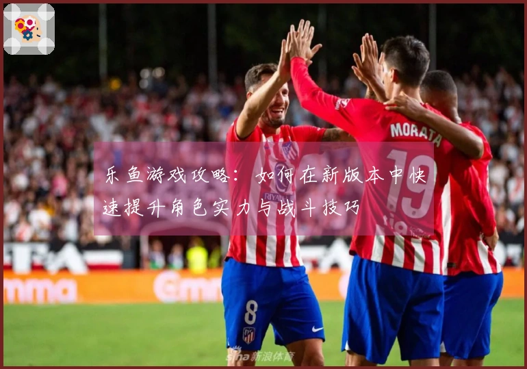 乐鱼游戏攻略：如何在新版本中快速提升角色实力与战斗技巧