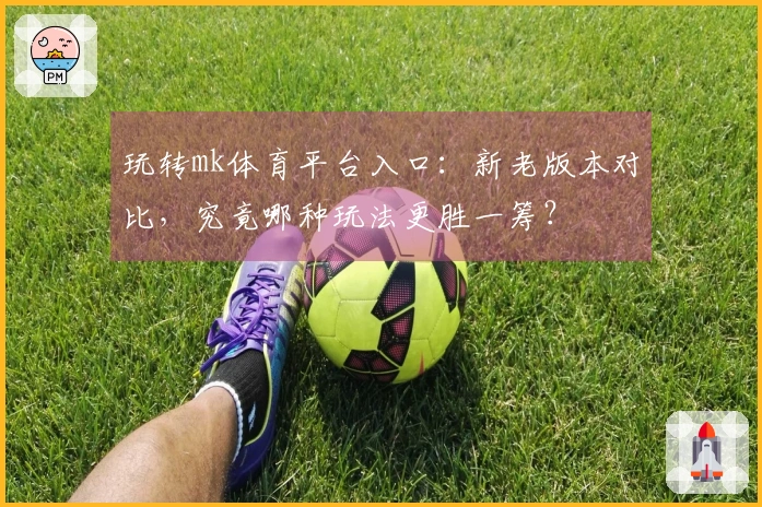 玩转mk体育平台入口：新老版本对比，究竟哪种玩法更胜一筹？