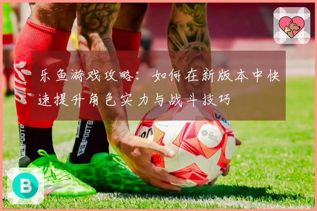 乐鱼游戏攻略：如何在新版本中快速提升角色实力与战斗技巧