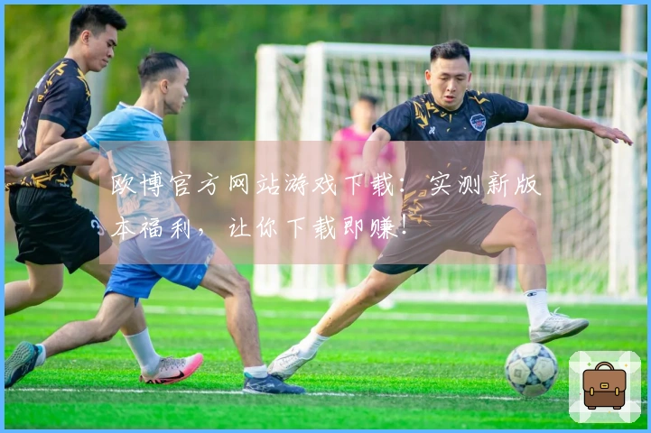 欧博官方网站游戏下载：实测新版本福利，让你下载即赚！